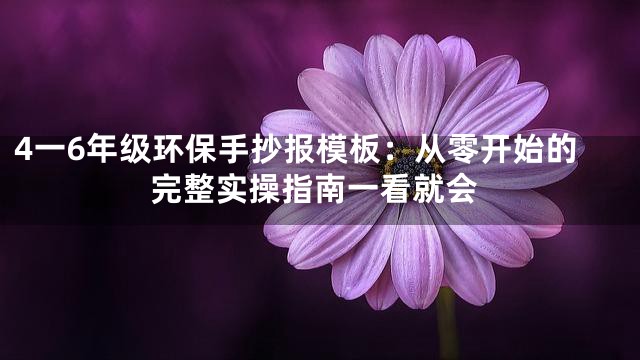 4一6年级环保手抄报模板：从零开始的完整实操指南一看就会