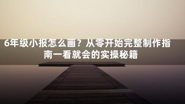 6年级小报怎么画？从零开始完整制作指南一看就会的实操秘籍