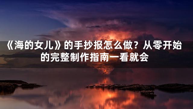《海的女儿》的手抄报怎么做？从零开始的完整制作指南一看就会