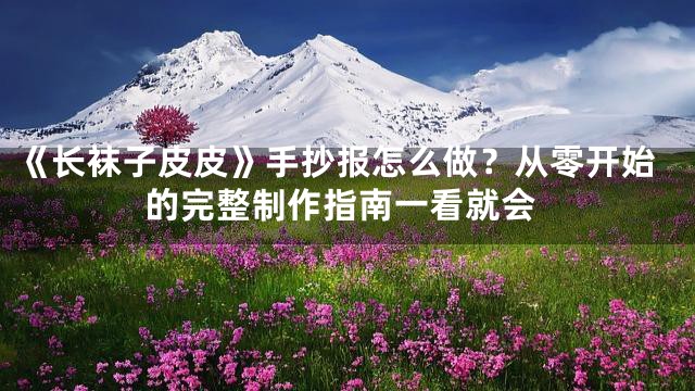 《长袜子皮皮》手抄报怎么做？从零开始的完整制作指南一看就会