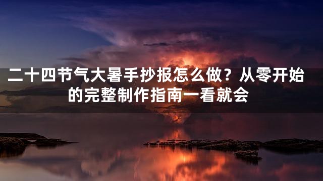 二十四节气大暑手抄报怎么做？从零开始的完整制作指南一看就会
