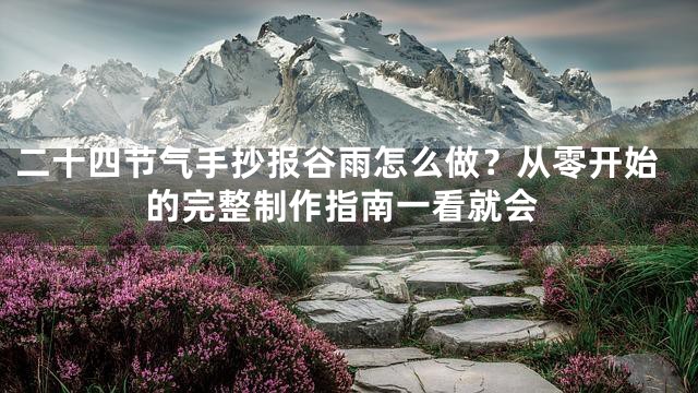 二十四节气手抄报谷雨怎么做？从零开始的完整制作指南一看就会