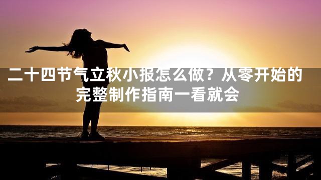 二十四节气立秋小报怎么做？从零开始的完整制作指南一看就会